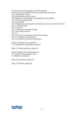 - 5 -
10.3-Componentes do aquecedor e forma de operação
10.4-Serviços especializados.Sistema de combustão de pré-mistura
10.4.1-Operação do sistema
10.4.2-Manutenção no local e ajuste
10.5-Diagnóstico, determinação e localização de avarias elétricas.
10.5.1-Fonte de energia elétrica
10.5.2-Controlador
10.5.3-Diagnóstico, determinação e localização de avarias do circuito de controle
10.5.3.1-Transformador
10.5.3.2-Fusível
10.5.3.3-Interruptor da pressão de água
10.5.3.4-Conexão de fusível
10.5.3.5-
10.5.3-6-Circuito de interruptor de pressão do soprador
10.5.3.7-Voltagem da válvula de gás
10.5.3.8-Circuito de controle do acendimento
Seção11-Instalação de gás, página 68
11.1-Capacidade de evaporação do gás GLP
Seção 12- Normas aplicáveis, página 68
Seção13-Quadros de comando, página 68
13.1-quadro YES par aquecedor a gás
13.2-Quadro de automação
Seção 14-Atualizações, página 69
Seção 15-Chaminés, página 69
 