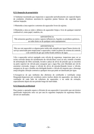 - 50 -
8.3.1-Inspeção do proprietário
A Sodramar recomenda que inspecione o aquecedor periodicamente em especial depois
de condições climáticas anormais.As seguintes pautas básicas são sugeridas para
realizar inspeção.
1-Mantenha a área superior e entornos do aquecedor livres de sujeiras.
2-Mantenha a área ao redor e debaixo do aquecedor limpa e livre de qualquer material
combustível, como papel, madeira, etc.
ADVERTÊNCIA
Não armazene gasolina ou outros vapores inflamáveis, líquidos ou produtos químicos,
ao redor deste ou de qualquer outro equipamento.
ADVERTENCIA
Não use este aquecedor se alguma parte tenha sido atingido por água.Chame técnico de
serviço autorizado para inspecionar o aquecedor e todas as partes do sistema de controle
e do controle de gás que tenha ficado embaixo de água.
5-Se o aquecedor estiver equipado com válvula de segurança, inspecione para ver se
existe corrosão dentro do acendimento da válvula.Duas vezes ao ano, estando a bomba
de alimentação do filtro acionada, levante a placa de alivio de pressão que se encontra
na parte superior da válvula para assegurar que a água flua com liberdade por ele.Se
encontrar corrossão, troque a válvula de alivio de pressão.Quando trocar a válvula,
assegure-se de que a bomba esta desligada.Instale a válvula de maneira que a descarga
esteja dirigida a direção contraria a qualquer área que pode ser danificado por água.
6-Assegure-se de que nenhuma das aberturas de combustão e ventilação esteja
bloqueada.Inspecione por existência outros trechos dentro do aquecedor, nos dutos de
ventilação de cada lado da cobertura do aquecedor, e na saída da extração,
especialmente depois de um período longo de inatividade.
8.3.2-Inspeção profissional
Para manter a operação segura e eficiente do seu aquecedor é necessário que um técnico
qualificado inspecione uma vez por ano.As seguintes inspeções de segurança básicas
devem ser analisadas.
 