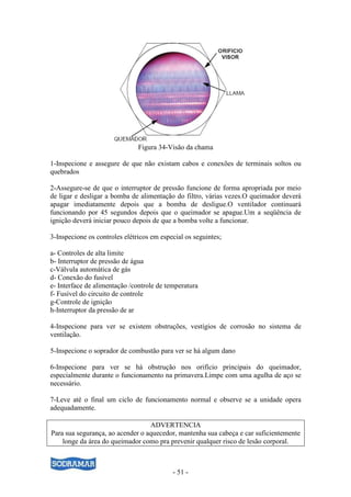 - 51 -
Figura 34-Visão da chama
1-Inspecione e assegure de que não existam cabos e conexões de terminais soltos ou
quebrados
2-Assegure-se de que o interruptor de pressão funcione de forma apropriada por meio
de ligar e desligar a bomba de alimentação do filtro, várias vezes.O queimador deverá
apagar imediatamente depois que a bomba de desligue.O ventilador continuará
funcionando por 45 segundos depois que o queimador se apague.Um a seqüência de
ignição deverá iniciar pouco depois de que a bomba volte a funcionar.
3-Inspecione os controles elétricos em especial os seguintes;
a- Controles de alta limite
b- Interruptor de pressão de água
c-Válvula automática de gás
d- Conexão do fusível
e- Interface de alimentação /controle de temperatura
f- Fusível do circuito de controle
g-Controle de ignição
h-Interruptor da pressão de ar
4-Inspecione para ver se existem obstruções, vestígios de corrosão no sistema de
ventilação.
5-Inspecione o soprador de combustão para ver se há algum dano
6-Inspecione para ver se há obstrução nos orifício principais do queimador,
especialmente durante o funcionamento na primavera.Limpe com uma agulha de aço se
necessário.
7-Leve até o final um ciclo de funcionamento normal e observe se a unidade opera
adequadamente.
ADVERTENCIA
Para sua segurança, ao acender o aquecedor, mantenha sua cabeça e car suficientemente
longe da área do queimador como pra prevenir qualquer risco de lesão corporal.
 