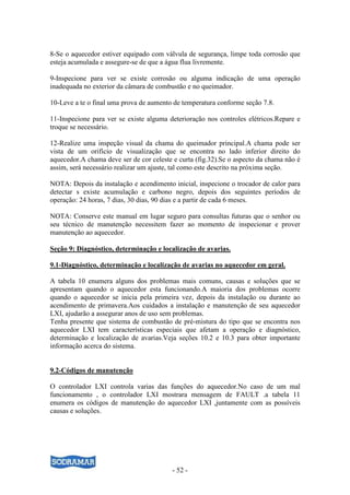 - 52 -
8-Se o aquecedor estiver equipado com válvula de segurança, limpe toda corrosão que
esteja acumulada e assegure-se de que a água flua livremente.
9-Inspecione para ver se existe corrosão ou alguma indicação de uma operação
inadequada no exterior da câmara de combustão e no queimador.
10-Leve a te o final uma prova de aumento de temperatura conforme seção 7.8.
11-Inspecione para ver se existe alguma deterioração nos controles elétricos.Repare e
troque se necessário.
12-Realize uma inspeção visual da chama do queimador principal.A chama pode ser
vista de um orifício de visualização que se encontra no lado inferior direito do
aquecedor.A chama deve ser de cor celeste e curta (fig.32).Se o aspecto da chama não é
assim, será necessário realizar um ajuste, tal como este descrito na próxima seção.
NOTA: Depois da instalação e acendimento inicial, inspecione o trocador de calor para
detectar s existe acumulação e carbono negro, depois dos seguintes períodos de
operação: 24 horas, 7 dias, 30 dias, 90 dias e a partir de cada 6 meses.
NOTA: Conserve este manual em lugar seguro para consultas futuras que o senhor ou
seu técnico de manutenção necessitem fazer ao momento de inspecionar e prover
manutenção ao aquecedor.
Seção 9: Diagnóstico, determinação e localização de avarias.
9.1-Diagnóstico, determinação e localização de avarias no aquecedor em geral.
A tabela 10 enumera alguns dos problemas mais comuns, causas e soluções que se
apresentam quando o aquecedor esta funcionando.A maioria dos problemas ocorre
quando o aquecedor se inicia pela primeira vez, depois da instalação ou durante ao
acendimento de primavera.Aos cuidados a instalação e manutenção de seu aquecedor
LXI, ajudarão a assegurar anos de uso sem problemas.
Tenha presente que sistema de combustão de pré-mistura do tipo que se encontra nos
aquecedor LXI tem características especiais que afetam a operação e diagnóstico,
determinação e localização de avarias.Veja seções 10.2 e 10.3 para obter importante
informação acerca do sistema.
9.2-Códigos de manutenção
O controlador LXI controla varias das funções do aquecedor.No caso de um mal
funcionamento , o controlador LXI mostrara mensagem de FAULT .a tabela 11
enumera os códigos de manutenção do aquecedor LXI ,juntamente com as possíveis
causas e soluções.
 