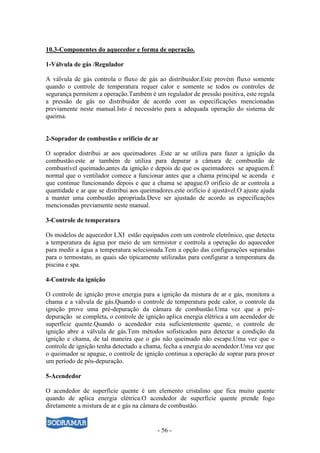 - 56 -
10.3-Componentes do aquecedor e forma de operação.
1-Válvula de gás /Regulador
A válvula de gás controla o fluxo de gás ao distribuidor.Este provém fluxo somente
quando o controle de temperatura requer calor e somente se todos os controles de
segurança permitem a operação.Também é um regulador de pressão positiva, este regula
a pressão de gás no distribuidor de acordo com as especificações mencionadas
previamente neste manual.Isto é necessário para a adequada operação do sistema de
queima.
2-Soprador de combustão e orifício de ar
O soprador distribui ar aos queimadores .Este ar se utiliza para fazer a ignição da
combustão.este ar também de utiliza para depurar a câmara de combustão de
combustível queimado,antes da ignição e depois de que os queimadores se apaguem.É
normal que o ventilador comece a funcionar antes que a chama principal se acenda e
que continue funcionando depois e que a chama se apague.O orifício de ar controla a
quantidade e ar que se distribui aos queimadores.este orifício é ajustável.O ajuste ajuda
a manter uma combustão apropriada.Deve ser ajustado de acordo as especificações
mencionadas previamente neste manual.
3-Controle de temperatura
Os modelos de aquecedor LXI estão equipados com um controle eletrônico, que detecta
a temperatura da água por meio de um termistor e controla a operação do aquecedor
para medir a água a temperatura selecionada.Tem a opção das configurações separadas
para o termostato, as quais são tipicamente utilizadas para configurar a temperatura da
piscina e spa.
4-Controle da ignição
O controle de ignição prove energia para a ignição da mistura de ar e gás, monitora a
chama e a válvula de gás.Quando o controle de temperatura pede calor, o controle da
ignição prove uma pré-depuração da câmara de combustão.Uma vez que a pré-
depuração se completa, o controle de ignição aplica energia elétrica a um acendedor de
superfície quente.Quando o acendedor esta suficientemente quente, o controle de
ignição abre a válvula de gás.Tem métodos sofisticados para detectar a condição da
ignição e chama, de tal maneira que o gás não queimado não escape.Uma vez que o
controle de ignição tenha detectado a chama, fecha a energia do acendedor.Uma vez que
o queimador se apague, o controle de ignição continua a operação de soprar para prover
um período de pós-depuração.
5-Acendedor
O acendedor de superfície quente é um elemento cristalino que fica muito quente
quando de aplica energia elétrica.O acendedor de superfície quente prende fogo
diretamente a mistura de ar e gás na câmara de combustão.
 