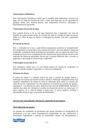 - 57 -
6-Interruptores limitadores
Dois interruptores limitadores evitam que se produza uma temperatura excessiva na
água, um na saída do trocador de calor e outro para água que sai do aquecedor.Se
qualquer destes dois sensores detecta uma temperatura excessiva, interrompe o
funcionamento do queimador.
7-Interruptor de pressão de água
Este controla detecta se há ou não água disponível para o aquecedor, por meio da
medição de contra pressão dentro do trocador de calor.se a bomba de água da piscina
falhar ou o filtro da água se obstrui, o interruptor de pressão evita que o queimador
funcione.
8-Conexão do fusível
Este é interruptor de só uso, o qual detecta temperaturas anormais no compartimento
dos componentes do aquecedor.è uma conexão de fusível , que esta aderida a câmara de
combustão , justamente acima da bandeja do queimador , por um suporte de metal.Uma
temperatura excessiva no compartimento dos componentes, possivelmente devido a uma
regressão da chama do queimador, haverá que a conexão falha.Isto abre o circuito se
segurança, o qual apaga a válvula de gás e aquecedor.
9-Interruptor de pressão de ar
Este interruptor verifica que o ar esta fluindo através do sistema de combustão, ao
detectar a pressão.Apague o aquecedor se o fluxo esta inadequado.
10-Sensor de chama
O sensor de chama é o eletrodo através do qual o controle de ignição detecta a
retificação da corrente que há atravessado a chama.A retificação inadequada indica uma
condição insatisfatória da chama.Ao sinal de retificação pode medir aa conexão dos
cabos de um CC amperímetro m a dos parafusos no conector do controle da ignição ,
etiquetado C .Um máximo de cabos, disponível por meio da SODRAMAR, facilitará a
conexão dos cabos do voltímetro.a corrente da chama não deverá ser menor que 1,5
micro amperes. Se o sinal da chama é menor que 1,5 micro amperes, verifique a
alimentação correta de gás e as pressões do distribuidor.
10.4-Serviços especializados .Sistema de combustão de pré-mistura
10.4.1-Operação do sistema
Os sistemas de combustão de pré-mistura são menos tolerantes ao desequilíbrio de
combustível e ar que outras tecnologias.As propriedades de gás combustível, a
alimentação inapropriada a pressão do distribuidor, afetam seu funcionamento e
 