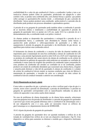 - 58 -
confiabilidade.Se o calor do gás combustível é baixo, a combustão é pobre e tem a ser
instável.as chamas podem soltar do queimador, produzindo um apagão.Se o calor
contido é alto, se produz uma combustão abu, com chamas baixas e quentes que podem
sobre carregar os queimadores.Do mesmo modo , a alimentação de gás a pressão do
distribuidor baixos podem produzir uma combustão pobre,instável e a pressão alta do
distribuidor pode produzir um processo abundante e queimadores quentes.
A pressão de ar na garganta do queimador pode também afetar a combustão.A pressão
de ar incorreta afetara o rendimento e confiabilidade do aquecedor.A pressão da
garganta do queimador deve se ajustar em 2,54 cm, seção 10.4.3.se a pressão de ar é
demasiadamente alta, a combustão tende a ser pobre e instável.
As chamas podem se desprender dos queimadores e extinguir.Se a pressão de ar é
demasiadamente baixa, a combustão será abundante.As chamas serão baixas e
quentes.Isto pode produzir o sobre-aquecimento do queimador e a falha de
equipamento.A pressão da garganta do queimador e do distribuidor de gás devem se
equilibrar para realizar uma combustão estável.
O fechamento da câmara de combustão e o encaixe do tubo da chaminé também são
importantes para a manutenção de uma boa combustão.a câmara de combustão do LXI
funciona a uma pressão ligeiramente positiva entre 0,20 cm a 0,45 cm.É importante que
os produtos de combustão não saiam através da câmara de combustão ou do coletor do
tubo de chaminé no gabinete do aquecedor onde poderiam ser arrojados ao ventilador de
combustão.A maior parte do oxigênio dos produtos de combustão sejam consumidor.Se
estes produtos da combustão são atraídos ao ventilador do ar de combustão, podem
produzir um estado de combustão abundante que ocasionará uma chama baixa, irregular
e amarela pode diminuir a vida útil do queimador.A câmara de combustão é o selador
do coletor de combustível devem manter as mesmas condições que vêem de fábrica.A
manutenção do queimador, o trocador de calor ou a remoção do tubo coletor de
combustível devem conduzir tomando o anterior em consideração.
10.4.2-Manutenção no local e ajuste
Como todos os aparelhos de gás, o primeiro que se deve verificar qual o tipo de gás é o
correto, assim como a pressão de alimentação, a pressão do distribuídos e a pressão na
garganta do queimador correspondam com as especificações indicadas na placa de
valores do aquecedor e nas outras seções deste manual.
No caso de problemas de chama desprender ou da chama baixa amarela, solucionam
com uma pequena troca da pressão do distribuidor e a pressão da garganta do queimador
é provável que exista uma grande diferença entre o combustível de alimentação com o
de uso adequado.Se este é o caso, pode ser necessário trocar os orifícios de
gás.Comunique-se a o departamento técnico da SODRAMR.
10.4.3-Ajuste da pressão da garganta do queimador.
A pressão da garganta do queimador deve ser ajustada mediante o orifício de ar da
tomada do ventilador.Este orifício de ar tem um dispositivo deslizante ( fig.33) .Este
dispositivo se utiliza para aumentar ou diminuir a medida que o dispositivo deslizante
 