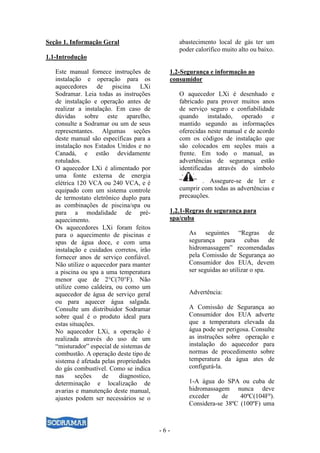 - 6 -
Seção 1. Informação Geral
1.1-Introdução
Este manual fornece instruções de
instalação e operação para os
aquecedores de piscina LXi
Sodramar. Leia todas as instruções
de instalação e operação antes de
realizar a instalação. Em caso de
dúvidas sobre este aparelho,
consulte a Sodramar ou um de seus
representantes. Algumas seções
deste manual são específicas para a
instalação nos Estados Unidos e no
Canadá, e estão devidamente
rotulados.
O aquecedor LXi é alimentado por
uma fonte externa de energia
elétrica 120 VCA ou 240 VCA, e é
equipado com um sistema controle
de termostato eletrônico duplo para
as combinações de piscina/spa ou
para a modalidade de pré-
aquecimento.
Os aquecedores LXi foram feitos
para o aquecimento de piscinas e
spas de água doce, e com uma
instalação e cuidados corretos, irão
fornecer anos de serviço confiável.
Não utilize o aquecedor para manter
a piscina ou spa a uma temperatura
menor que de 2°C(70°F). Não
utilize como caldeira, ou como um
aquecedor de água de serviço geral
ou para aquecer água salgada.
Consulte um distribuidor Sodramar
sobre qual é o produto ideal para
estas situações.
No aquecedor LXi, a operação é
realizada através do uso de um
“misturador” especial de sistemas de
combustão. A operação deste tipo de
sistema é afetada pelas propriedades
do gás combustível. Como se indica
nas seções de diagnostico,
determinação e localização de
avarias e manutenção deste manual,
ajustes podem ser necessários se o
abastecimento local de gás ter um
poder calorífico muito alto ou baixo.
1.2-Segurança e informação ao
consumidor
O aquecedor LXi é desenhado e
fabricado para prover muitos anos
de serviço seguro e confiabilidade
quando instalado, operado e
mantido segundo as informações
oferecidas neste manual e de acordo
com os códigos de instalação que
são colocados em seções mais a
frente. Em todo o manual, as
advertências de segurança estão
identificadas através do símbolo
“ ” . Assegure-se de ler e
cumprir com todas as advertências e
precauções.
1.2.1-Regras de segurança para
spa/cuba
As seguintes “Regras de
segurança para cubas de
hidromassagem” recomendadas
pela Comissão de Segurança ao
Consumidor dos EUA, devem
ser seguidas ao utilizar o spa.
Advertência:
A Comissão de Segurança ao
Consumidor dos EUA adverte
que a temperatura elevada da
água pode ser perigosa. Consulte
as instruções sobre operação e
instalação do aquecedor para
normas de procedimento sobre
temperatura da água ates de
configurá-la.
1-A água do SPA ou cuba de
hidromassagem nunca deve
exceder de 40ºC(104Fº).
Considera-se 38ºC (100ºF) uma
 