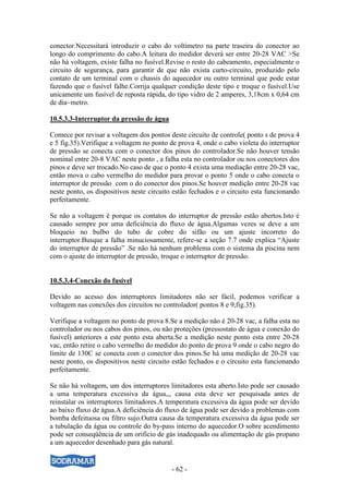 - 62 -
conector.Necessitará introduzir o cabo do voltímetro na parte traseira do conector ao
longo do comprimento do cabo.A leitura do medidor deverá ser entre 20-28 VAC >Se
não há voltagem, existe falha no fusível.Revise o resto do cabeamento, especialmente o
circuito de segurança, para garantir de que não exista curto-circuito, produzido pelo
contato de um terminal com o chassis do aquecedor ou outro terminal que pode estar
fazendo que o fusível falhe.Corrija qualquer condição deste tipo e troque o fusível.Use
unicamente um fusível de reposta rápida, do tipo vidro de 2 amperes, 3,18cm x 0,64 cm
de dia~metro.
10.5.3.3-Interruptor da pressão de água
Comece por revisar a voltagem dos pontos deste circuito de controle( ponto s de prova 4
e 5 fig.35).Verifique a voltagem no ponto de prova 4, onde o cabo violeta do interruptor
de pressão se conecta com o conector dos pinos do controlador.Se não houver tensão
nominal entre 20-8 VAC neste ponto , a falha esta no controlador ou nos conectores dos
pinos e deve ser trocado.No caso de que o ponto 4 exista uma mediação entre 20-28 vac,
então mova o cabo vermelho do medidor para provar o ponto 5 onde o cabo conecta o
interruptor de pressão com o do conector dos pinos.Se houver medição entre 20-28 vac
neste ponto, os dispositivos neste circuito estão fechados e o circuito esta funcionando
perfeitamente.
Se não a voltagem é porque os contatos do interruptor de pressão estão abertos.Isto é
causado sempre por uma deficiência do fluxo de água.Algumas vezes se deve a um
bloqueio no bulbo do tubo de cobre do sifão ou um ajuste incorreto do
interruptor.Busque a falha minuciosamente, refere-se a seção 7.7 onde explica “Ajuste
do interruptor de pressão” .Se não há nenhum problema com o sistema da piscina nem
com o ajuste do interruptor de pressão, troque o interruptor de pressão.
10.5.3.4-Conexão do fusível
Devido ao acesso dos interruptores limitadores não ser fácil, podemos verificar a
voltagem nas conexões dos circuitos no controlador( pontos 8 e 9,fig.35).
Verifique a voltagem no ponto de prova 8.Se a medição não é 20-28 vac, a falha esta no
controlador ou nos cabos dos pinos, ou não proteções (pressostato de água e conexão do
fusível) anteriores a este ponto esta aberta.Se a medição neste ponto esta entre 20-28
vac, então retire o cabo vermelho do medidor do ponto de prova 9 onde o cabo negro do
limite de 130C se conecta com o conector dos pinos.Se há uma medição de 20-28 vac
neste ponto, os dispositivos neste circuito estão fechados e o circuito esta funcionando
perfeitamente.
Se não há voltagem, um dos interruptores limitadores esta aberto.Isto pode ser causado
a uma temperatura excessiva da água,,, causa esta deve ser pesquisada antes de
reinstalar os interruptores limitadores.A temperatura excessiva da água pode ser devido
ao baixo fluxo de água.A deficiência do fluxo de água pode ser devido a problemas com
bomba defeituosa ou filtro sujo.Outra causa da temperatura excessiva da água pode ser
a tubulação da água ou controle do by-pass interno do aquecedor.O sobre acendimento
pode ser conseqüência de um orifício de gás inadequado ou alimentação de gás propano
a um aquecedor desenhado para gás natural.
 