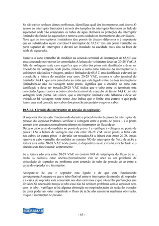- 63 -
Se não existe nenhum destes problemas, identifique qual dos interruptores está aberto.O
acesso ao interruptor limitador é através dos tampões do interruptor limitador do lado do
aquecedor onde vão conectados os tubos de água .Remova as proteções do interruptor
limitador do fundo do aquecedor e remova com cuidado os interruptores das cavidades.
Note que os interruptores limitadores têm pontos de disparo diferentes e é importante
que os substituídos sejam corretos.O interruptor de 65,5 C tem um ponto vermelho na
parte superior do interruptor e deverá ser instalado na cavidade mais alta na boca de
saída do aquecedor.
Remova o cabo vermelho do medidor na conexão terminal do interruptor de 65,5C que
esta conectado no retorno do controlador.A leitura do voltímetro deve ser 20-28 VAC.A
falta de voltagem neste caso significa que o cabo dos pinos esta danificado e deve ser
trocado.Se há voltagem neste ponto, remova o outro cabo terminal do interruptor.Se o
voltímetro não indica voltagem, então o limitador de 65,5 C esta danificado e deverá ser
trocado.Se a leitura do medidor esta entre 20-28 VAC, remova o cabo terminal do
limitador 54,4 C que esta conectado ao cabo que esta ligado entre os dois interruptores
limitadores.se não há voltagem neste ponto, significa que o encaixe do cabo esta
danificado e deve ser trocado.20-28 VAC indica que o cabo entre os terminais esta
conectado.Agora remova o outro cabo do terminal de conexão do limite 54,4 C .se não
voltagem neste ponto, isto indica que o interruptor limitador esta falhando e deve ser
trocado.se há voltagem neste ponto ,isto indica que o limite esta correto e que pode
haver uma mal conexão nos cabos dos pinos.Se necessário troque os cabos.
10.5.3.6- Circuito do interruptor de pressão do soprador.
O soprador deverá estar funcionando durante o procedimento de prova do interruptor de
pressão do soprador.Podemos verificar a voltagem entre o ponto de prova 1 e o ponto
comum e os contatos,normalmente abertos no interruptor do fluxo de ar.
Deixe o cabo preto do medidor no ponto de prova 1 e verifique a voltagem no ponto de
prova 11.Se a leitura de voltagem não esta entre 20-28 VAC neste ponto, a falha esta
nos cabos de outros pinos e deverão ser trocados.Se a leitura esta entre 20-28, então
remova o cabo vermelho do medidor ao contato NO do interruptor de fluxo de ar.Se a
leitura esta entre 20-28 VAC neste ponto, o dispositivo neste circuito esta fechado e o
circuito esta funcionando corretamente.
Se a leitura não esta entre 20-28 VAC no contato NO do interruptor do fluxo de ar ,
então os contatos estão abertos.Normalmente este se deve as um problema de
velocidade do soprador ou problema com conexão do tubo de pressão do ar entre a
caixa do soprador e o interruptor.
Assegure-se de que o soprador esta ligado e de que esta funcionando
corretamente.Assegure-se que o tubo flexível entre o interruptor de pressão do soprador
e a caixa do soprador esta conectado nos dois extremos e que não tenha perfurações nas
divisões.Se necessário troque o tubo caso não há nenhum problema com o soprador nem
com o tubo , verifique se há alguma obstrução no respirador,tubo de saída do trocador
de calor poderiam estar impedindo o fluxo de ar.Se não encontrar nenhuma obstrução,
troque o interruptor de pressão.
 