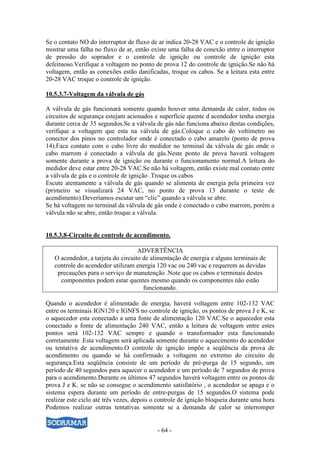 - 64 -
Se o contato NO do interruptor de fluxo de ar indica 20-28 VAC e o controle de ignição
mostrar uma falha no fluxo de ar, então existe uma falha de conexão entre o interruptor
de pressão do soprador e o controle de ignição ou controle de ignição esta
defeituoso.Verifique a voltagem no ponto de prova 12 do controle de ignição.Se não há
voltagem, então as conexões estão danificadas, troque os cabos. Se a leitura esta entre
20-28 VAC troque o controle de ignição.
10.5.3.7-Voltagem da válvula de gás
A válvula de gás funcionará somente quando houver uma demanda de calor, todos os
circuitos de segurança estejam acionados e superfície quente d acendedor tenha energia
durante cerca de 35 segundos.Se a válvula de gás não funciona abaixo destas condições,
verifique a voltagem que esta na válvula de gás.Coloque o cabo do voltímetro no
conector dos pinos no controlador onde é conectado o cabo amarelo (ponto de prova
14).Faca contato com o cabo livre do medidor no terminal da válvula de gás onde o
cabo marrom é conectado a válvula de gás.Neste ponto de prova haverá voltagem
somente durante a prova de ignição ou durante o funcionamento normal.A leitura do
medidor deve estar entre 20-28 VAC.Se não há voltagem, então existe mal contato entre
a válvula de gás e o controle de ignição .Troque os cabos
Escute atentamente a válvula de gás quando se alimenta de energia pela primeira vez
(primeiro se visualizará 24 VAC, no ponto de prova 13 durante o teste de
acendimento).Deveríamos escutar um “clic” quando a válvula se abre.
Se há voltagem no terminal da válvula de gás onde é conectado o cabo marrom, porém a
válvula não se abre, então troque a válvula.
10.5.3.8-Circuito de controle de acendimento.
ADVERTÊNCIA
O acendedor, a tarjeta do circuito de alimentação de energia e alguns terminais de
controle do acendedor utilizam energia 120 vac ou 240 vac e requerem as devidas
precauções para o serviço de manutenção .Note que os cabos e terminais destes
componentes podem estar quentes mesmo quando os componentes não estão
funcionando.
Quando o acendedor é alimentado de energia, haverá voltagem entre 102-132 VAC
entre os terminais IGN120 e IGNFS no controle de ignição, os pontos de prova J e K, se
o aquecedor esta conectado a uma fonte de alimentação 120 VAC.Se o aquecedor esta
conectado a fonte de alimentação 240 VAC, então a leitura de voltagem entre estes
pontos será 102-132 VAC sempre e quando o transformador esta funcionando
corretamente .Esta voltagem será aplicada somente durante o aquecimento do acendedor
ou tentativa de acendimento.O controle de ignição impõe a seqüência da prova de
acendimento ou quando se há confirmado a voltagem no extremo do circuito de
segurança.Esta seqüência consiste de um período de pré-purga de 15 segundo, um
período de 40 segundos para aquecer o acendedor e um período de 7 segundos de prova
para o acendimento.Durante os últimos 47 segundos haverá voltagem entre os pontos de
prova J e K. se não se consegue o acendimento satisfatório , o acendedor se apaga e o
sistema espera durante um período de entre-purgas de 15 segundos.O sistema pode
realizar este ciclo até três vezes, depois o controle de ignição bloqueia durante uma hora
Podemos realizar outras tentativas somente se a demanda de calor se interromper
 