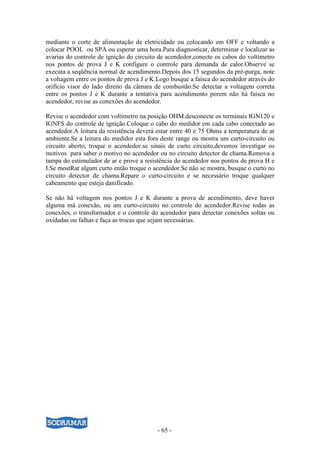 - 65 -
mediante o corte de alimentação de eletricidade ou colocando em OFF e voltando a
colocar POOL ou SPA ou esperar uma hora.Para diagnosticar, determinar e localizar as
avarias do controle de ignição do circuito de acendedor,conecte os cabos do voltímetro
nos pontos de prova J e K configure o controle para demanda de calor.Observe se
executa a seqüência normal de acendimento.Depois dos 15 segundos da pré-purga, note
a voltagem entre os pontos de prova J e K.Logo busque a faísca do acendedor através do
orifício visor do lado direito da câmara de combustão.Se detectar a voltagem correta
entre os pontos J e K durante a tentativa para acendimento porem não há faísca no
acendedor, revise as conexões do acendedor.
Revise o acendedor com voltímetro na posição OHM.desconecte os terminais IGN120 e
IGNFS do controle de ignição.Coloque o cabo do medidor em cada cabo conectado ao
acendedor.A leitura da resistência deverá estar entre 40 e 75 Ohms a temperatura de ar
ambiente.Se a leitura do medidor esta fora deste range ou mostra um curto-circuito ou
circuito aberto, troque o acendedor.se sinais de curto circuito,devemos investigar os
motivos para saber o motivo no acendedor ou no circuito detector de chama.Remova a
tampa do estimulador de ar e prove a resistência do acendedor nos pontos de prova H e
I.Se mostRar algum curto então troque o acendedor.Se não se mostra, busque o curto no
circuito detector de chama.Repare o curto-circuito e se necessário troque qualquer
cabeamento que esteja danificado.
Se não há voltagem nos pontos J e K durante a prova de acendimento, deve haver
alguma má conexão, ou um curto-circuito no controle do acendedor.Revise todas as
conexões, o transformador e o controle do acendedor para detectar conexões soltas ou
oxidadas ou falhas e faça as trocas que sejam necessárias.
 