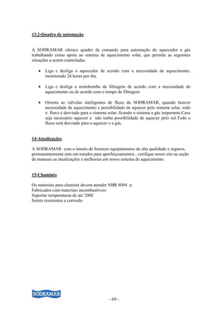 - 69 -
13.2-Quadro de automação
A SODRAMAR oferece quadro de comando para automação do aquecedor a gás
trabalhando como apoio ao sistema de aquecimento solar, que permite as seguintes
situações a serem controladas.
• Liga e desliga o aquecedor de acordo com a necessidade de aquecimento,
monitorado 24 horas por dia.
• Liga e desliga a motobomba da filtragem de acordo com a necessidade de
aquecimento ou de acordo com o tempo de filtragem
• Orienta as válvulas inteligentes de fluxo da SODRAMAR, quando houver
necessidade de aquecimento e possibilidade de aquecer pelo sistema solar, todo
o fluxo é desviado para o sistema solar, ficando o sistema a gás inoperante.Caso
seja necessário aquecer e não tenha possibilidade de aquecer pelo sol.Todo o
fluxo será desviado para o aquecer o a gás.
14-Atualizações
A SODRAMAR com o intuito de fornecer equipamentos de alta qualidade e seguros,
permanentemente esta em estudos para aperfeiçoamentos , verifique nosso site na seção
de manuais as atualizações e melhorias em nosso sistema de aquecimento.
15-Chaminés
Os materiais para chaminé devem atender NBR 8094 e;
Fabricados com materiais incombustíveis
Suportar temperaturas de ate´200C
Serem resistentes a corrosão
 