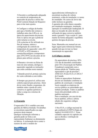 - 8 -
3-Encontre a configuração adequada
no controle de temperatura do
aquecedor de piscina e utilize Set
Point Lockout (função de bloqueio)
para evitar mais ajustes.
4-Configure o relógio da bomba
para que a bomba não comece a
trabalhar antes das 6:00 a.m. na
época de aquecimento da piscina.
Esta é a época em que a perda de
calor noturno se nivela.
5-Se a piscina só for utilizada nos
fins de semana, reduza a
configuração do controle de
temperatura do aquecedor entre 4ºC
e 6ºC(8ºF a 10ºF) durante a
semana.Reconfigure a temperatura
para 25ºC(78ºF) um dia antes de ter
planos para utilizar a piscina.
6-Durante o inverno ou férias de
mais de uma semana, desligue o
aquecedor seguindo as instruções
que estão contidas neste manual.
7-Quando possível, proteja a piscina
do vento cobrindo-a com toldos.
8-Sempre que possível, utilize uma
coberta especial para piscinas. Alem
de ter como função a segurança, ela
também reduz a perda de calor,
conserva os agentes químicos e
reduz a carga nos sistemas de
filtração.
1.3-Garantia
O aquecedor LXi é vendido com uma
garantia de fábrica limitada. Os detalhes
se encontram especificados na capa
posterior deste manual.
Qualquer reclamação referente a
garantia pode ser feita a um
representante Sodramar ou diretamente
na fabrica. A reclamação deve conter o
numero de série e modelo do
aquecedor(estas informações se
encontram na placa de valores
nominais), a data de instalação e o nome
do instalador. Os custos de envio não
estão inclusos na garantia.
A garantia não cobre danos causados
por instalação montagem, instalação,
operação ou modificação inadequada. O
dano ao trocador de calor devido a
utilização de água corrosiva também
anula a garantia. Veja a seção 8.1 para
manter de forma adequada o equilíbrio
químico da água da piscina.
Nota: Mantenha este manual em um
lugar seguro para referencias futuras,
quando terá que revisar ou fazer
manutenção no aquecedor.
1.4-Códigos e normas
Os aquecedores de piscina e SPA
LXi são de desenhos certificados
pela CSA (Associação de Padrões
Canadense) cumprindo com a
última edição de “Padrões para
aquecedores a gás de piscinas”,
ANSI Z21.56 dos EUA e CAN-4.7
do Canadá.
Todos os aquecedores Sodramar
devem ser instalados conforme os
padrões de construção e instalação
locais segundo as empresas de
serviço publico ou autoridades que
tenham jurisdição. Todos os padrões
locais têm prioridade sobre os
padrões nacionais.
Para a instalação, em caso de não
haver padrões, utilize a ultima
edição dos seguintes códigos
nacionais:
1-Nos EUA, o código nacional de
gás combustível (NFPA [Sigla em
inglês]) 54/ANSI Z223.1. Tome
cuidados especiais no capitulo em
que se aborda a ventilação do
equipamento.
 