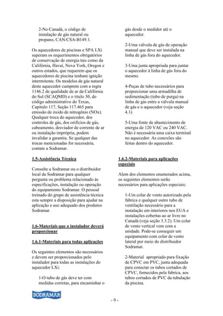 - 9 -
2-No Canadá, o código de
instalação de gás natural ou
propano, CAN/CSA-B149.1.
Os aquecedores de piscinas e SPA LXi
superam os requerimentos obrigatórios
de conservação de energia tais como da
Califórnia, Havaí, Nova York, Oregon e
outros estados, que requerem que os
aquecedores de piscina tenham ignição
intermitente. Os modelos de gás natural
deste aquecedor cumprem com a regra
1146.2 de qualidade de ar da Califórnia
do Sul (SCAQMD) e o titulo 30, do
código administrativo do Texas,
Capitulo 117, Seção 117.465 para
emissão de óxido de nitrogênio (NOx).
Qualquer troca do aquecedor, dos
controles de gás, dos orifícios de gás,
cabeamento, desviador de corrente de ar
ou instalação imprópria, podem
invalidar a garantia. Se qualquer das
trocas mencionadas for necessária,
contate a Sodramar.
1.5-Assistência Técnica
Consulte a Sodramar ou o distribuidor
local da Sodramar para qualquer
pergunta ou problema relacionado às
especificações, instalação ou operação
do equipamento Sodramar. O pessoal
treinado do grupo de assistência técnica
esta sempre a disposição para ajudar na
aplicação e uso adequado dos produtos
Sodramar.
1.6-Materiais que o instalador deverá
proporcionar
1.6.1-Materiais para todas aplicações
Os seguintes elementos são necessários
e devem ser proporcionados pelo
instalador para todas as instalações do
aquecedor LXi:
1-O tubo de gás deve ter com
medidas corretas, para encaminhar o
gás desde o medidor até o
aquecedor.
2-Uma válvula de gás de operação
manual que deve ser instalada na
linha de gás fora do aquecedor.
3-Uma junta apropriada para juntar
o aquecedor à linha de gás fora do
mesmo.
4-Peças de tubo necessários para
proporcionar uma armadilha de
sedimentação (tubo de purga) na
linha de gás entre a válvula manual
de gás e o aquecedor (veja seção
4.1)
5-Uma fonte de abastecimento de
energia de 120 VAC ou 240 VAC.
Não é necessária uma caixa terminal
no aquecedor. As conexões são
feitas dentro do aquecedor.
1.6.2-Materiais para aplicações
especiais
Alem dos elementos enumerados acima,
os seguintes elementos serão
necessários para aplicações especiais:
1-Um colar de vento autorizado pela
fabrica e qualquer outro tubo de
ventilação necessário para a
instalação em interiores nos EUA e
instalações cobertas ao ar livre no
Canadá (veja seção 3.3.2). Um colar
de vento vertical vem com a
unidade. Pode-se conseguir um
equipamento com colar de vento
lateral por meio do distribuidor
Sodramar.
2-Material apropriado para fixação
de CPVC em PVC, junta adequada
para conectar os tubos cortados de
CPVC, fornecidos pela fabrica, aos
tubos cortados de PVC da tubulação
da piscina.
 