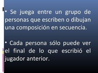 • Se juega entre un grupo de
personas que escriben o dibujan
una composición en secuencia.
• Cada persona sólo puede ver
el final de lo que escribió el
jugador anterior.
 