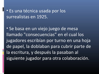 • Es una técnica usada por los
surrealistas en 1925.
• Se basa en un viejo juego de mesa
llamado "consecuencias” en el cual los
jugadores escribían por turno en una hoja
de papel, la doblaban para cubrir parte de
la escritura, y después la pasaban al
siguiente jugador para otra colaboración.
 