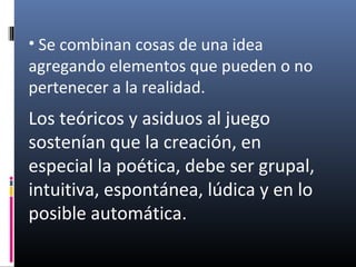 • Se combinan cosas de una idea
agregando elementos que pueden o no
pertenecer a la realidad.
Los teóricos y asiduos al juego
sostenían que la creación, en
especial la poética, debe ser grupal,
intuitiva, espontánea, lúdica y en lo
posible automática.
 