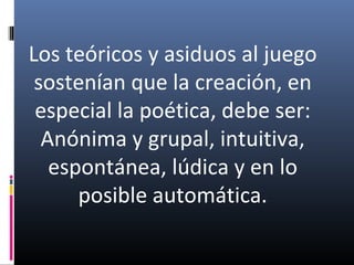 Los teóricos y asiduos al juego
sostenían que la creación, en
especial la poética, debe ser:
Anónima y grupal, intuitiva,
espontánea, lúdica y en lo
posible automática.
 