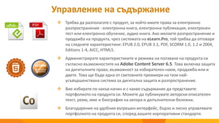  Трябва да разполагате с продукт, за който имате права за електронно
разпространение - електронна книга, електронна публикация, електронен
тест или електронно обучение, аудио книга. Ако желаете разпространение и
продажба на продукта, чрез системата на eLearn.Pro, той трябва да отговаря
на следните характеристики: EPUB 2.0, EPUB 3.1, PDF, SCORМ 1.0, 1.2 и 2004,
Editions 1-4, AICC, HTML5.
 Администрирате характеристиките и режима на ползване на продукта си
съгласно възможностите на Adobe Content Server 6.5. Това включва защита
на дигиталните права, възможност за избирателен наем, продажба или и
двете. Това ще бъде една от световните премиери на тази най-
усъвършенствана система за дигитална защита и разпространение.
 Вие избирате по какъв начин и с какво съдържание да представите
портфолиото на продукта си. Можете да публикувате авторски описателен
текст, ревю, име и биография на автора и допълнителни бележки.
 Благодарение на удобния вътрешен интерфейс, бързо и лесно управлявате
портфолиото на продукта си, според вашите корпоративни стандарти.
Управление на съдържание
 