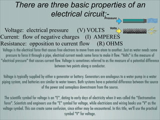 There are three basic properties of an
                    electrical circuit:-
 Voltage: electrical pressure    (V) VOLTS
Current: flow of negative charges (I) AMPERES
Resistance: opposition to current flow (R) OHMS
 Voltage is the electrical force that causes free electrons to move from one atom to another. Just as water needs some
   pressure to force it through a pipe, electrical current needs some force to make it ﬂow. Volts is the measure of
electrical pressure that causes current ﬂow. Voltage is sometimes referred to as the measure of a potential difference
                                           between two points along a conductor.

 Voltage is typically supplied by either a generator or battery. Generators are analogous to a water pump in a water
piping system, and batteries are similar to water towers. Both systems have a potential difference between the source
                               of the power and someplace downstream from the source