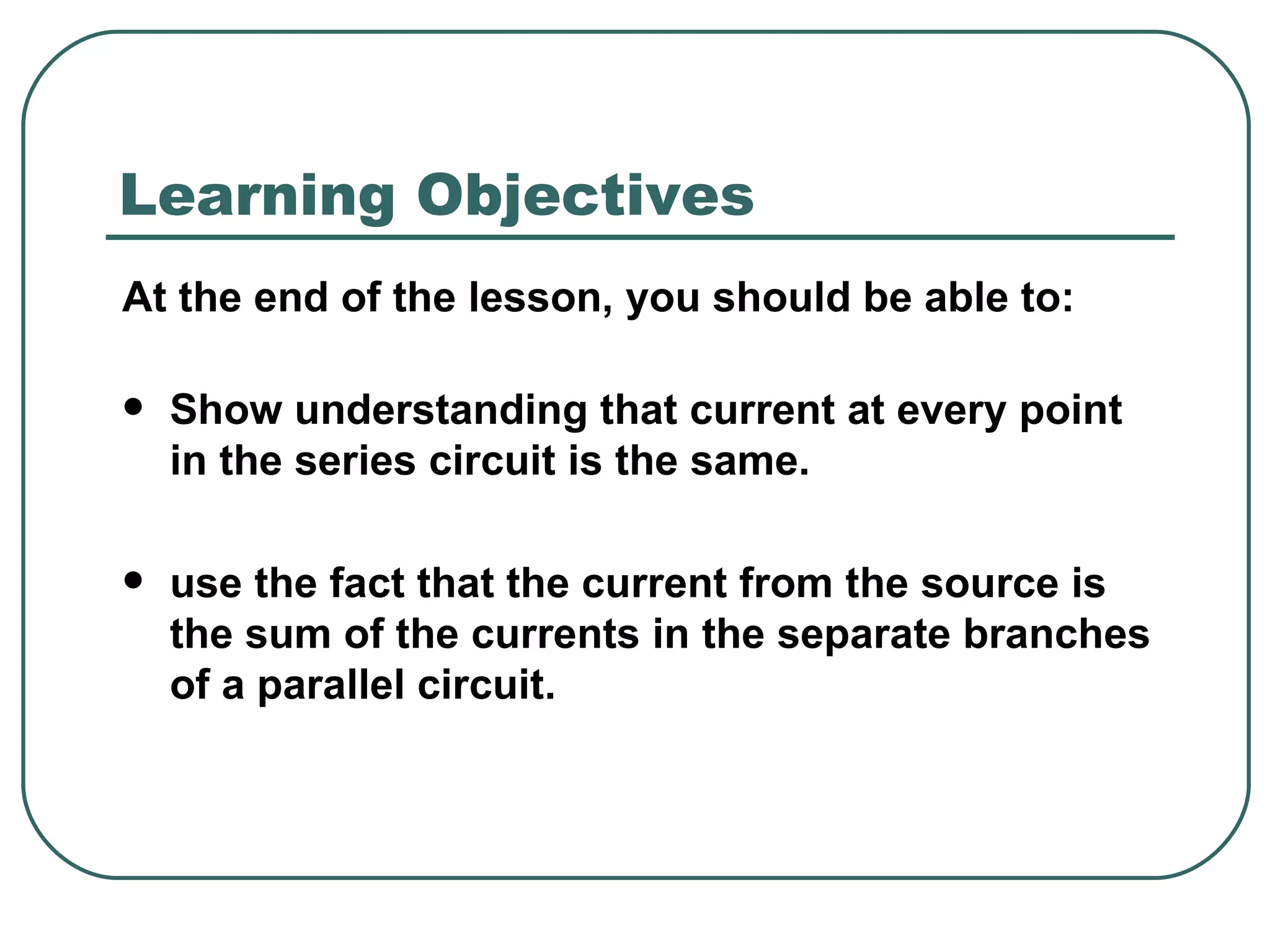 At the end of the lesson, you should be able to: Show understanding that current at every point in the series circuit is the same. use the fact that the current from the source is the sum of the currents in the separate branches of a parallel circuit. Learning Objectives 