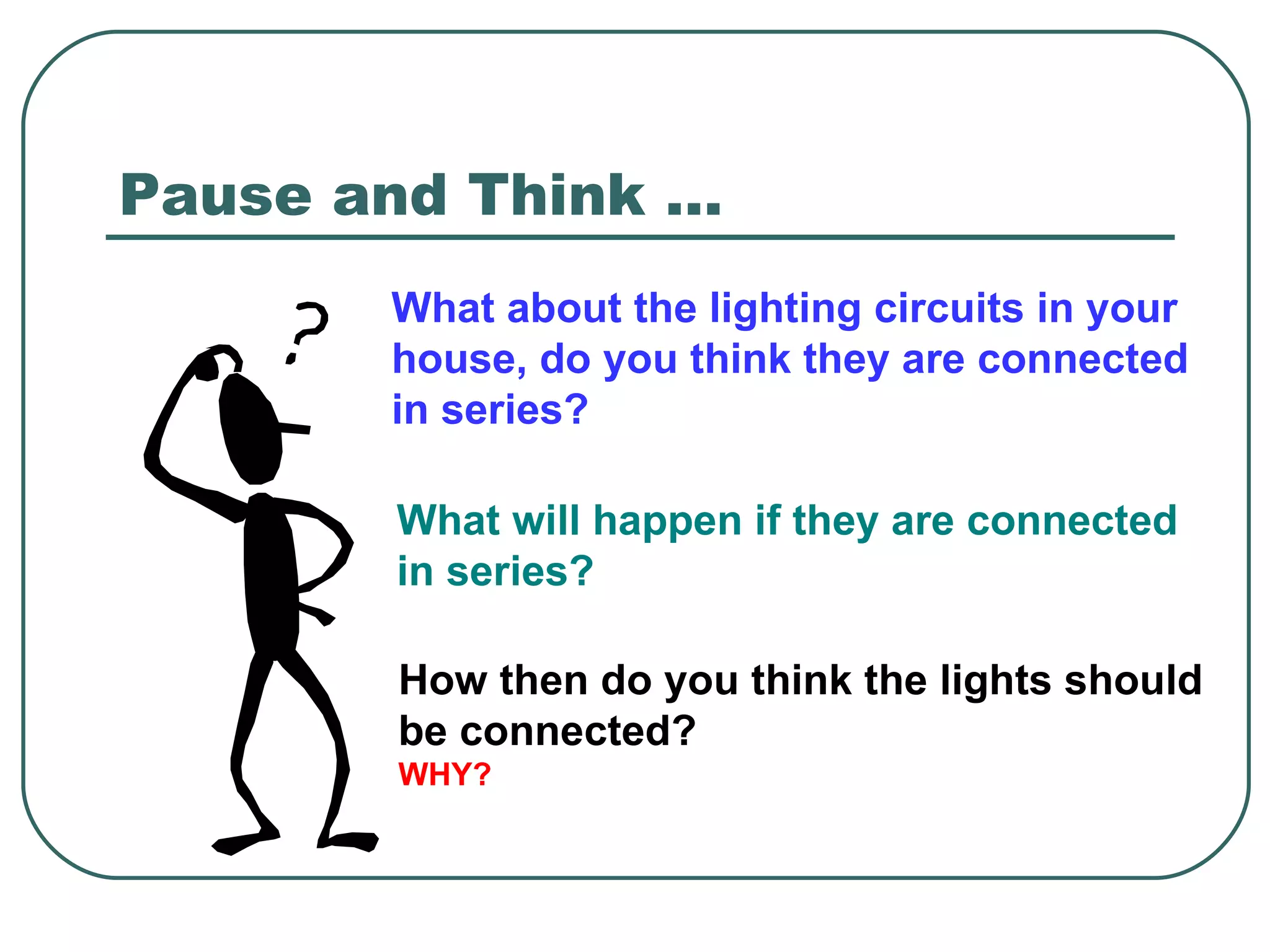 What about the lighting circuits in your house, do you think they are connected in series? Pause and Think …  What will happen if they are connected in series? How then do you think the lights should be connected? WHY? 