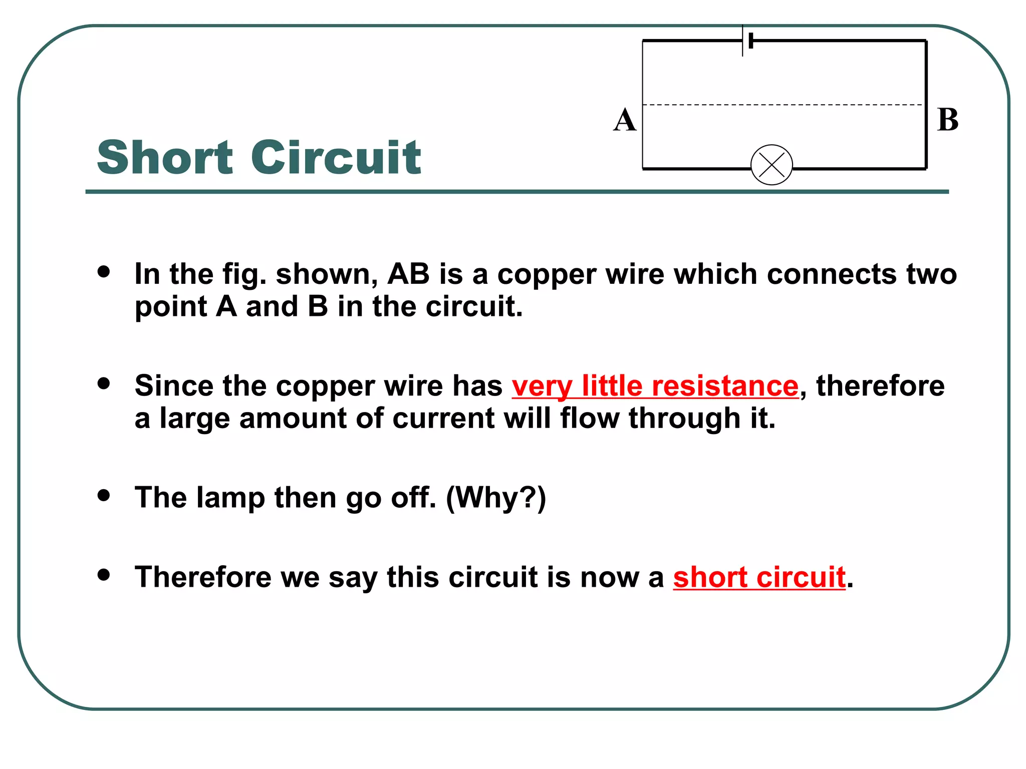 Short Circuit In the fig. shown, AB is a copper wire which connects two point A and B in the circuit. Since the copper wire has  very little resistance , therefore a large amount of current will flow through it. The lamp then go off. (Why?) Therefore we say this circuit is now a  short circuit . A  B 