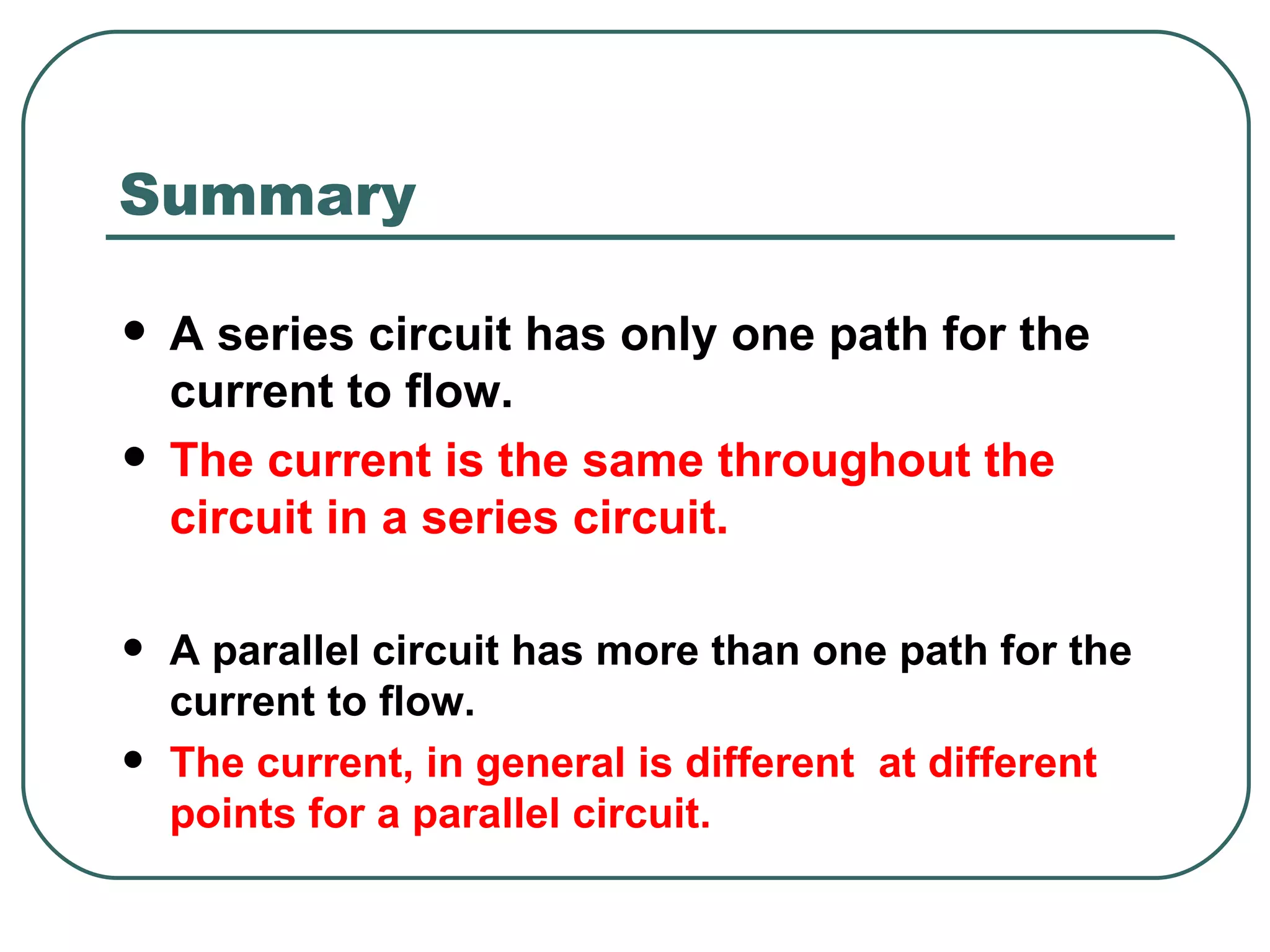 A series circuit has only one path for the current to flow. The current is the same throughout the circuit in a series circuit. A parallel circuit has more than one path for the current to flow. The current, in general is different  at different points for a parallel circuit. Summary  