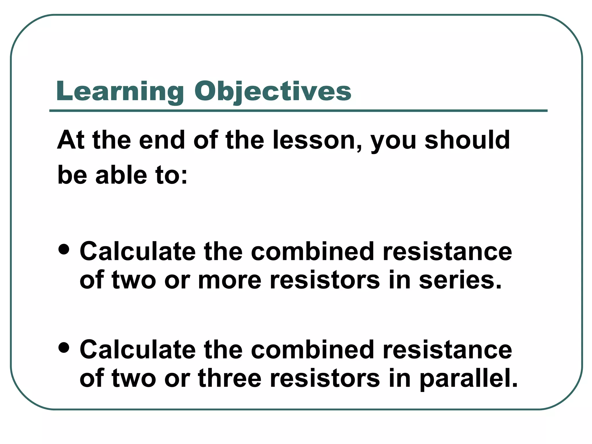 At the end of the lesson, you should  be able to: Calculate the combined resistance of two or more resistors in series. Calculate the combined resistance of two or three resistors in parallel. Learning Objectives 