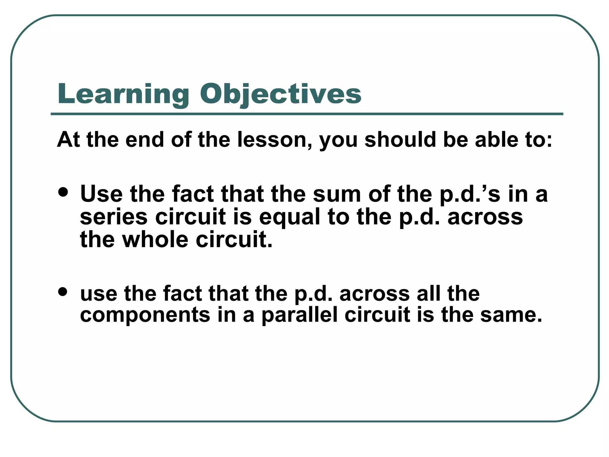 Learning Objectives At the end of the lesson, you should be able to: Use the fact that the sum of the p.d.’s in a series circuit is equal to the p.d. across the whole circuit. use the fact that the p.d. across all the  components in a parallel circuit is the same.  