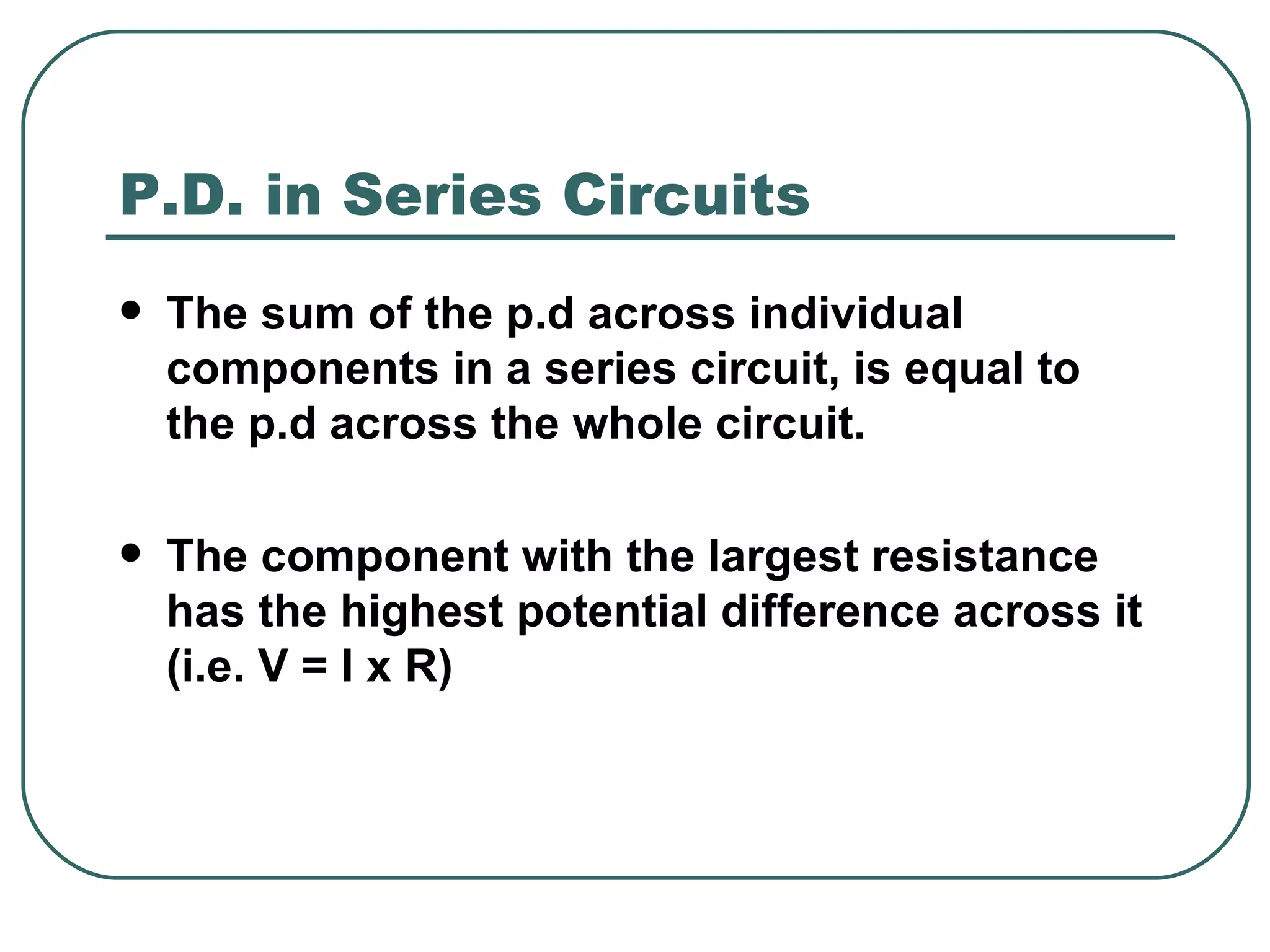 The sum of the p.d across individual components in a series circuit, is equal to the p.d across the whole circuit.  The component with the largest resistance has the highest potential difference across it (i.e. V = I x R) P.D. in Series Circuits 