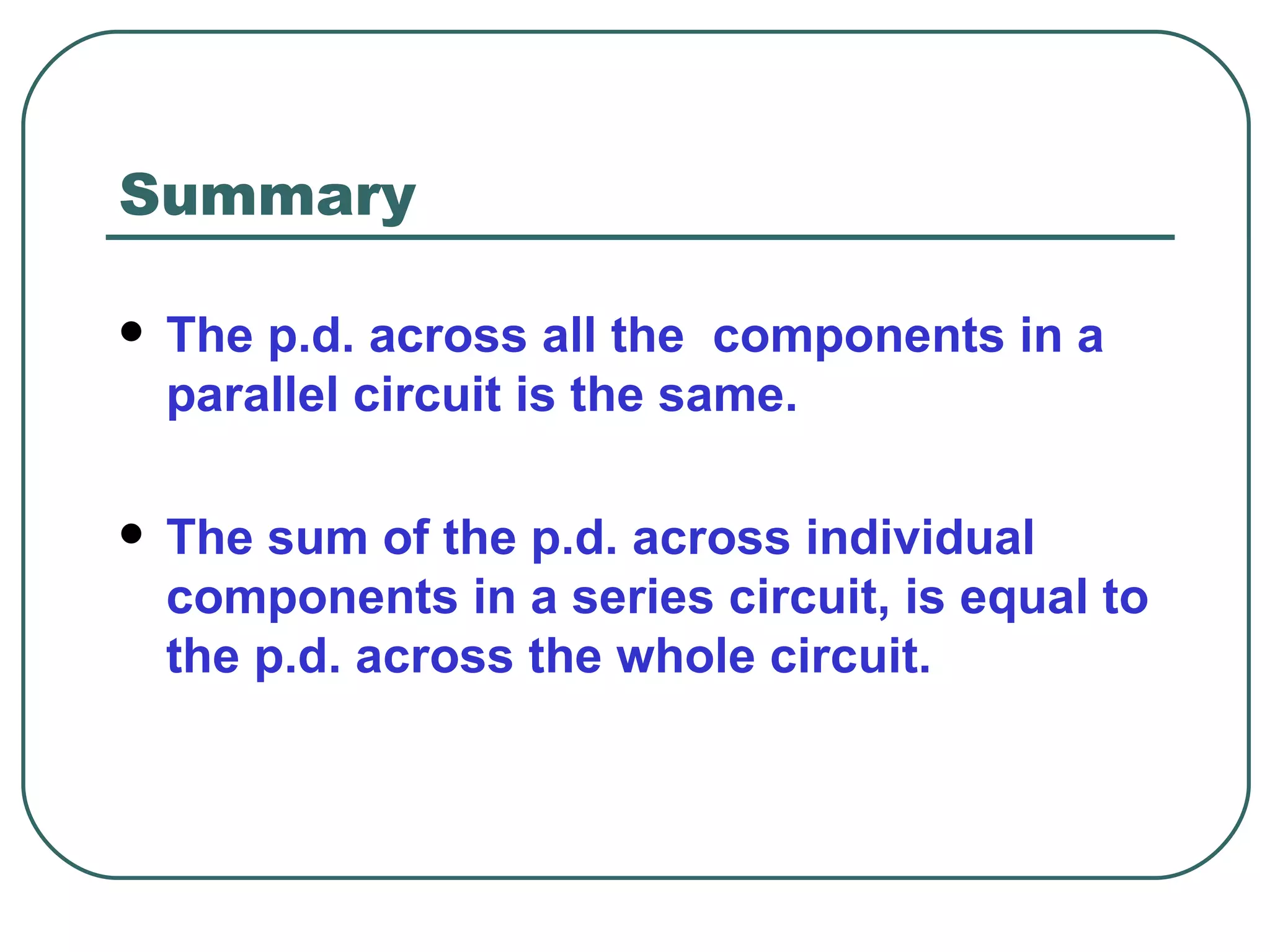 Summary The p.d. across all the  components in a parallel circuit is the same. The sum of the p.d. across individual components in a series circuit, is equal to the p.d. across the whole circuit.  