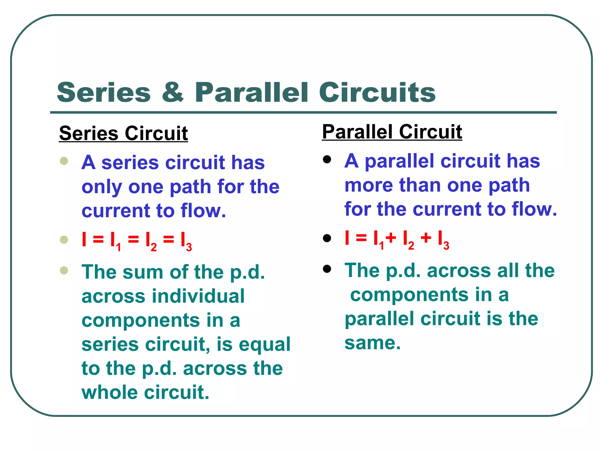 Series & Parallel Circuits Parallel Circuit A parallel circuit has more than one path for the current to flow. I = I 1 + I 2  + I 3   The p.d. across all the  components in a parallel circuit is the same.   Series Circuit A series circuit has only one path for the current to flow. I = I 1  = I 2  = I 3 The sum of the p.d. across individual components in a series circuit, is equal to the p.d. across the whole circuit. 
