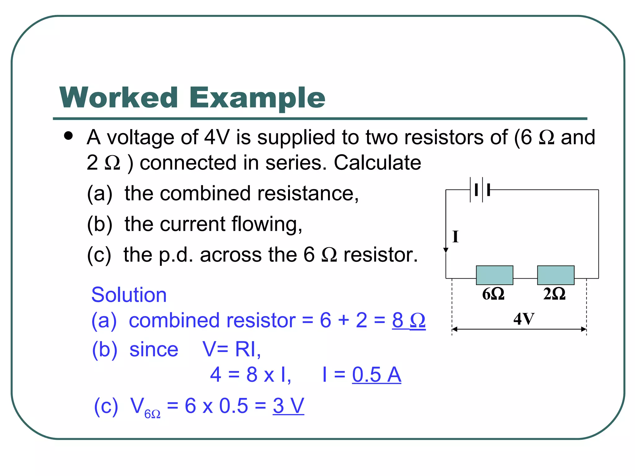 Worked Example A voltage of 4V is supplied to two resistors of (6    and 2    ) connected in series. Calculate (a)  the combined resistance, (b)  the current flowing, (c)  the p.d. across the 6    resistor. Solution (a)  combined resistor = 6 + 2 =  8   (b)  since  V= RI,  4 = 8 x I,  I =  0.5 A (c)  V 6   = 6 x 0.5 =  3 V I 6  2  4V 