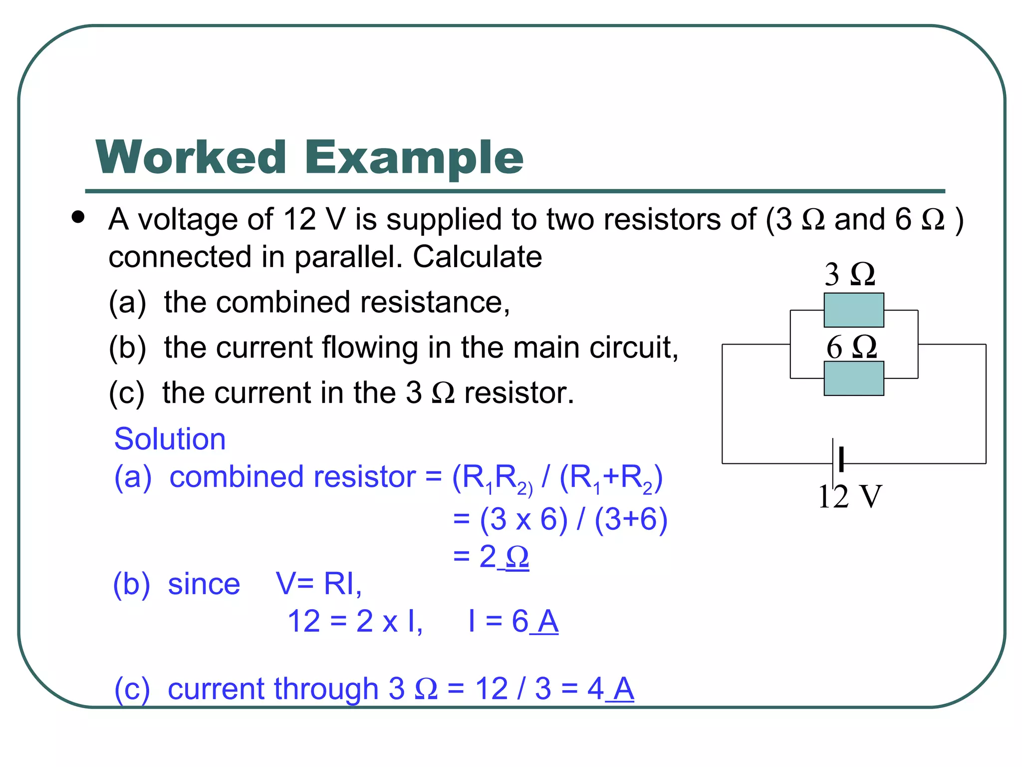 Worked Example A voltage of 12 V is supplied to two resistors of (3    and 6    ) connected in parallel. Calculate (a)  the combined resistance, (b)  the current flowing in the main circuit, (c)  the current in the 3    resistor. Solution (a)  combined resistor = (R 1 R 2)  / (R 1 +R 2 ) = (3 x 6) / (3+6)  = 2    (b)  since  V= RI,  12 = 2 x I,  I = 6  A (c)  current through 3    = 12 / 3 = 4  A 3   6   12 V 