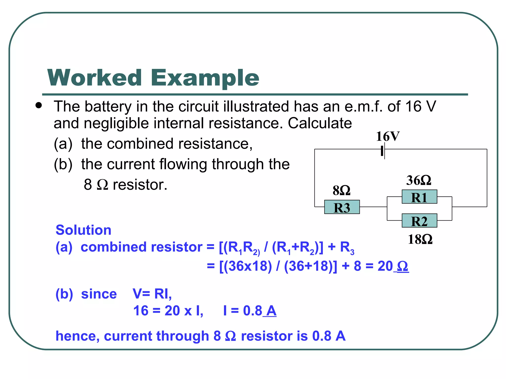 Worked Example The battery in the circuit illustrated has an e.m.f. of 16 V and negligible internal resistance. Calculate (a)  the combined resistance, (b)  the current flowing through the   8    resistor. Solution (a)  combined resistor = [(R 1 R 2)  / (R 1 +R 2 )] + R 3   = [(36x18) / (36+18)] + 8 = 20    (b)  since  V= RI,  16 = 20 x I,  I = 0.8  A hence, current through 8    resistor is 0.8 A R2 R1 R3 16V 8    36    18    