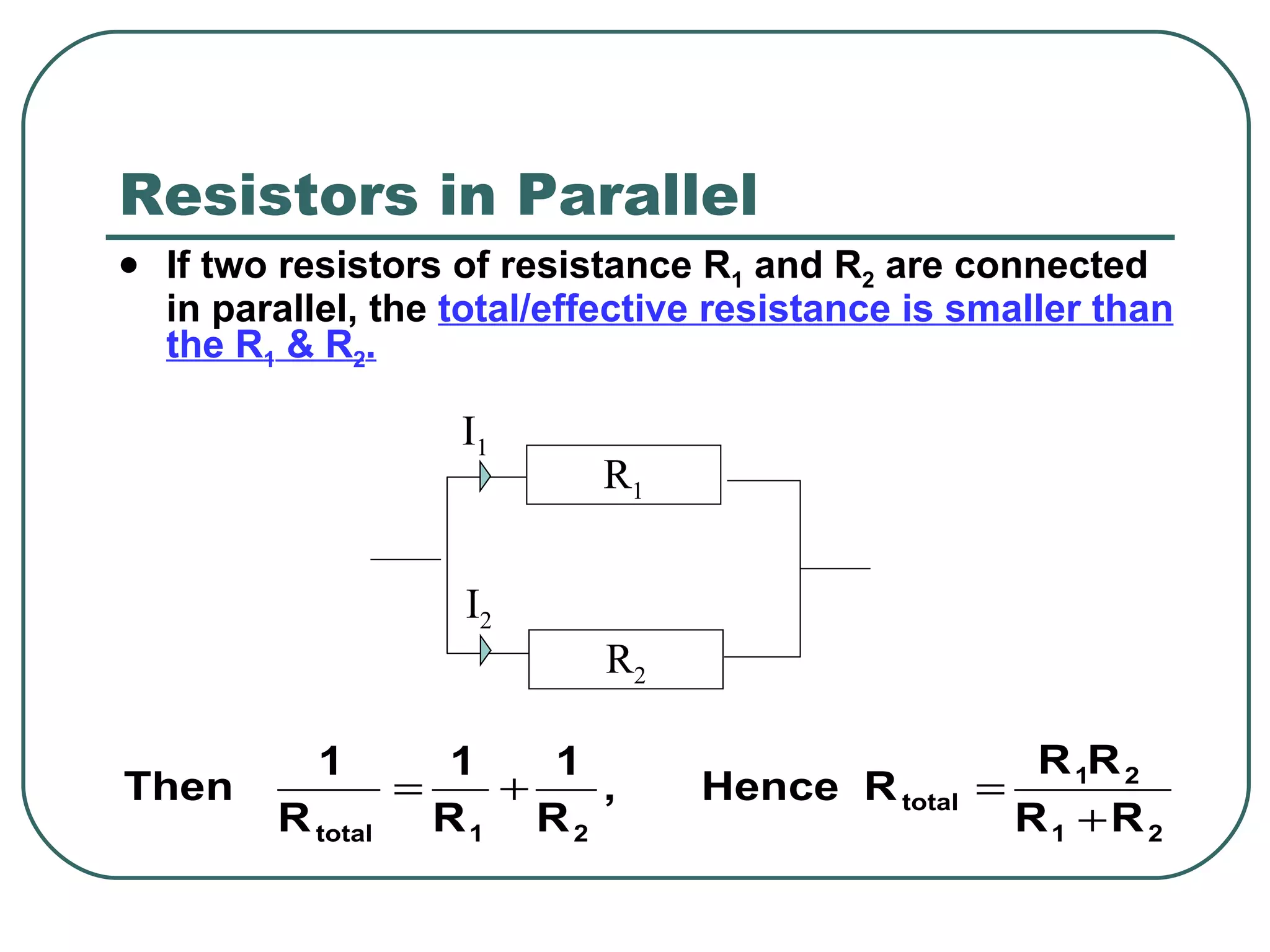 Resistors in Parallel If two resistors of resistance R 1  and R 2  are connected in parallel, the  total/effective resistance is smaller than the R 1  & R 2 . R 2 R 1 I 1 I 2 