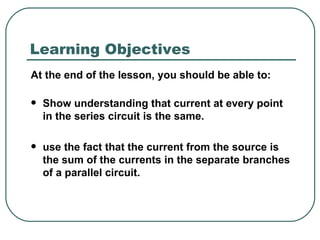 At the end of the lesson, you should be able to: Show understanding that current at every point in the series circuit is the same. use the fact that the current from the source is the sum of the currents in the separate branches of a parallel circuit. Learning Objectives 