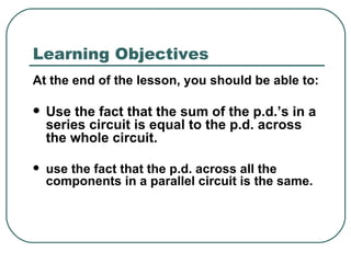 Learning Objectives At the end of the lesson, you should be able to: Use the fact that the sum of the p.d.’s in a series circuit is equal to the p.d. across the whole circuit. use the fact that the p.d. across all the  components in a parallel circuit is the same.  