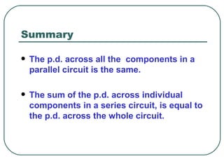 Summary The p.d. across all the  components in a parallel circuit is the same. The sum of the p.d. across individual components in a series circuit, is equal to the p.d. across the whole circuit.  