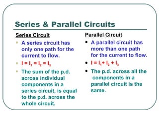 Series & Parallel Circuits Parallel Circuit A parallel circuit has more than one path for the current to flow. I = I 1 + I 2  + I 3   The p.d. across all the  components in a parallel circuit is the same.   Series Circuit A series circuit has only one path for the current to flow. I = I 1  = I 2  = I 3 The sum of the p.d. across individual components in a series circuit, is equal to the p.d. across the whole circuit. 