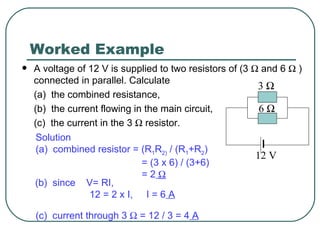 Worked Example A voltage of 12 V is supplied to two resistors of (3    and 6    ) connected in parallel. Calculate (a)  the combined resistance, (b)  the current flowing in the main circuit, (c)  the current in the 3    resistor. Solution (a)  combined resistor = (R 1 R 2)  / (R 1 +R 2 ) = (3 x 6) / (3+6)  = 2    (b)  since  V= RI,  12 = 2 x I,  I = 6  A (c)  current through 3    = 12 / 3 = 4  A 3   6   12 V 