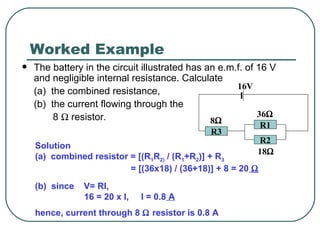 Worked Example The battery in the circuit illustrated has an e.m.f. of 16 V and negligible internal resistance. Calculate (a)  the combined resistance, (b)  the current flowing through the   8    resistor. Solution (a)  combined resistor = [(R 1 R 2)  / (R 1 +R 2 )] + R 3   = [(36x18) / (36+18)] + 8 = 20    (b)  since  V= RI,  16 = 20 x I,  I = 0.8  A hence, current through 8    resistor is 0.8 A R2 R1 R3 16V 8    36    18    