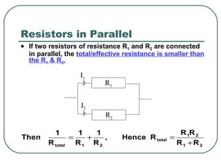 Resistors in Parallel If two resistors of resistance R 1  and R 2  are connected in parallel, the  total/effective resistance is smaller than the R 1  & R 2 . R 2 R 1 I 1 I 2 