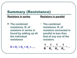 Summary (Resistance) Resistors in series The combined resistance, R, of resistors in series is found by adding up all the individual resistance R = R 1  + R 2  + R 3  +….. Resistors in parallel The combined resistance, R, of resistors connected in parallel is less than that of any one of the resistors 