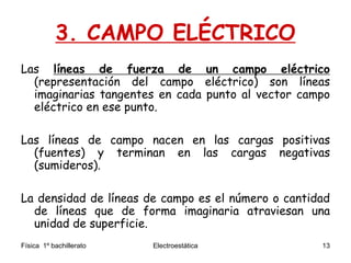 Física 1º bachillerato Electroestática 13
3. CAMPO ELÉCTRICO
Las líneas de fuerza de un campo eléctrico
(representación del campo eléctrico) son líneas
imaginarias tangentes en cada punto al vector campo
eléctrico en ese punto.
Las líneas de campo nacen en las cargas positivas
(fuentes) y terminan en las cargas negativas
(sumideros).
La densidad de líneas de campo es el número o cantidad
de líneas que de forma imaginaria atraviesan una
unidad de superficie.
 