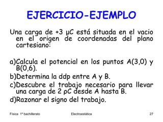 EJERCICIO-EJEMPLO
Una carga de +3 μC está situada en el vacio
en el origen de coordenadas del plano
cartesiano:
a)Calcula el potencial en los puntos A(3,0) y
B(0,6).
b)Determina la ddp entre A y B.
c)Descubre el trabajo necesario para llevar
una carga de 2 ρC desde A hasta B.
d)Razonar el signo del trabajo.
Física 1º bachillerato Electroestática 27
 