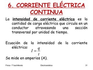 Física 1º bachillerato Electroestática 31
6. CORRIENTE ELÉCTRICA
CONTINUA
La intensidad de corriente eléctrica es la
cantidad de carga eléctrica que circula en un
conductor atravesando una sección
transversal por unidad de tiempo.
Ecuación de la intensidad de la corriente
eléctrica:
Se mide en amperios (A).
q
I
t

 