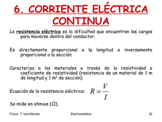 Física 1º bachillerato Electroestática 32
6. CORRIENTE ELÉCTRICA
CONTINUA
La resistencia eléctrica es la dificultad que encuentran las cargas
para moverse dentro del conductor.
Es directamente proporcional a la longitud e inversamente
proporcional a la sección.
Caracteriza a los materiales a través de la resistividad o
coeficiente de resistividad (resistencia de un material de 1 m
de longitud y 1 m2 de sección).
Ecuación de la resistencia eléctrica:
Se mide en ohmios (Ω).
V
R
I

 
