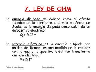 Física 1º bachillerato Electroestática 35
7. LEY DE OHM
La energía disipada se conoce como el efecto
térmico de la corriente eléctrica o efecto de
Joule, es la energía disipada como calor de un
dispositivo eléctrico:
Q = R I2 t
La potencia eléctrica es la energía disipada por
unidad de tiempo, es una medida de la rapidez
con la que el dispositivo eléctrico transforma
energía eléctrica:
P = R I2
 