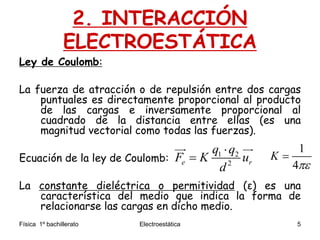 Física 1º bachillerato Electroestática 5
2. INTERACCIÓN
ELECTROESTÁTICA
Ley de Coulomb:
La fuerza de atracción o de repulsión entre dos cargas
puntuales es directamente proporcional al producto
de las cargas e inversamente proporcional al
cuadrado de la distancia entre ellas (es una
magnitud vectorial como todas las fuerzas).
Ecuación de la ley de Coulomb:
La constante dieléctrica o permitividad (ε) es una
característica del medio que indica la forma de
relacionarse las cargas en dicho medio.
1 2
2e r
q q
F K u
d


  1
4
K


 
