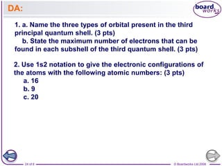 © Boardworks Ltd 2008
24 of 8
DA:
1. a. Name the three types of orbital present in the third
principal quantum shell. (3 pts)
b. State the maximum number of electrons that can be
found in each subshell of the third quantum shell. (3 pts)
2. Use 1s2 notation to give the electronic configurations of
the atoms with the following atomic numbers: (3 pts)
a. 16
b. 9
c. 20
 