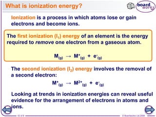 © Boardworks Ltd 2008
43 of 8
What is ionization energy?
Ionization is a process in which atoms lose or gain
electrons and become ions.
The first ionization (I1) energy of an element is the energy
required to remove one electron from a gaseous atom.
M(g) → M+
(g) + e-
(g)
Looking at trends in ionization energies can reveal useful
evidence for the arrangement of electrons in atoms and
ions.
The second ionization (I2) energy involves the removal of
a second electron:
M+
(g) → M2+
(g) + e-
(g)
 